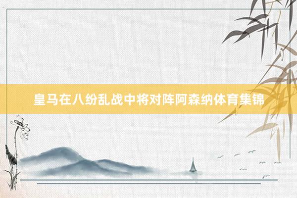 皇马在八纷乱战中将对阵阿森纳体育集锦