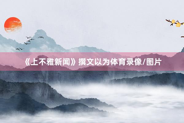 《上不雅新闻》撰文以为体育录像/图片