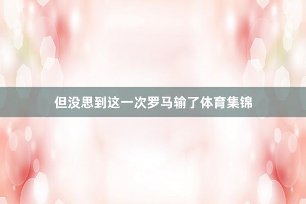 但没思到这一次罗马输了体育集锦