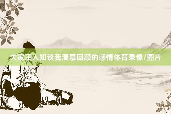 大家王人知谈我渴慕回顾的感情体育录像/图片