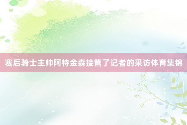 赛后骑士主帅阿特金森接管了记者的采访体育集锦