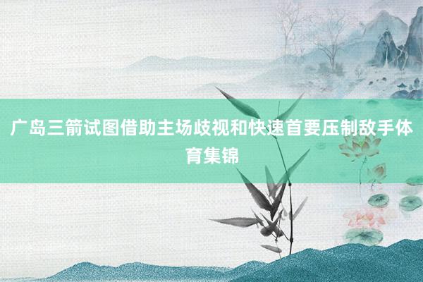 广岛三箭试图借助主场歧视和快速首要压制敌手体育集锦
