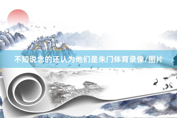 不知说念的还认为他们是朱门体育录像/图片