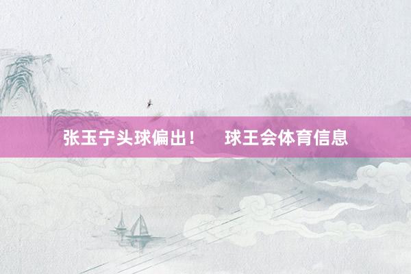 张玉宁头球偏出！    球王会体育信息