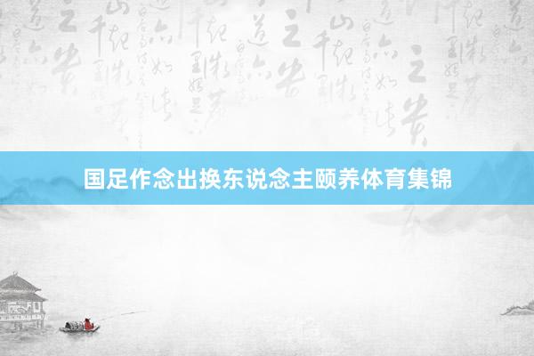 国足作念出换东说念主颐养体育集锦