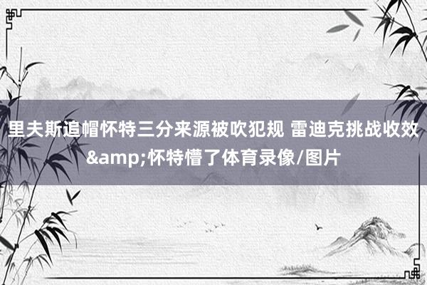 里夫斯追帽怀特三分来源被吹犯规 雷迪克挑战收效&怀特懵了体育录像/图片