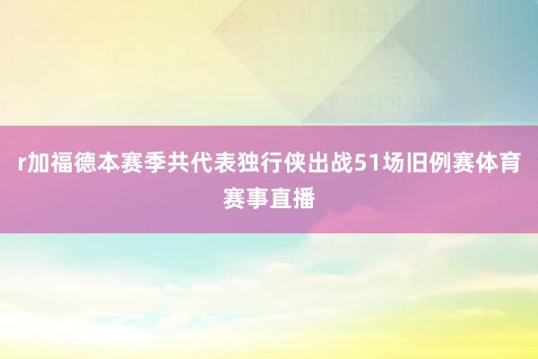 r加福德本赛季共代表独行侠出战51场旧例赛体育赛事直播