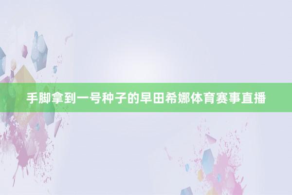 手脚拿到一号种子的早田希娜体育赛事直播