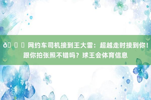 🚗网约车司机接到王大雷：超越走时接到你！跟你拍张照不错吗？球王会体育信息
