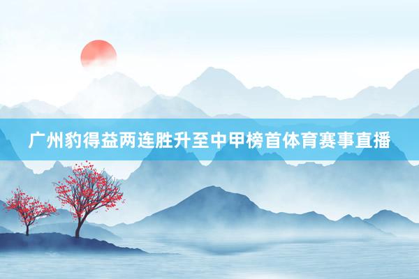 广州豹得益两连胜升至中甲榜首体育赛事直播