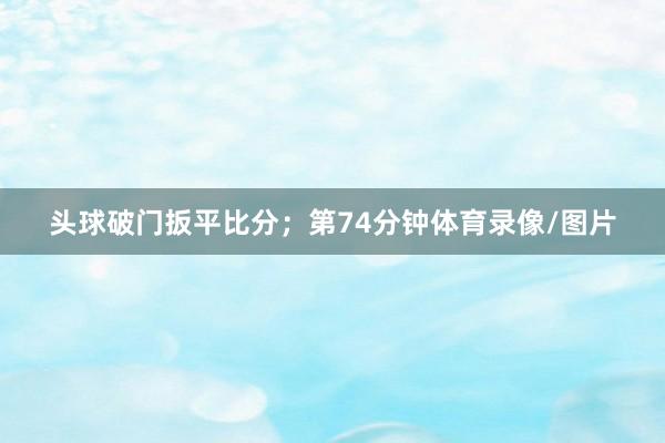 头球破门扳平比分；第74分钟体育录像/图片