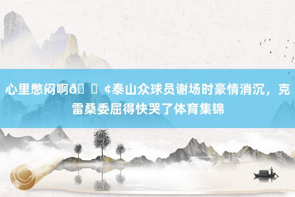 心里憋闷啊😢泰山众球员谢场时豪情消沉，克雷桑委屈得快哭了体育集锦