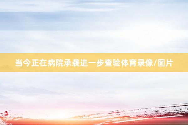 当今正在病院承袭进一步查验体育录像/图片