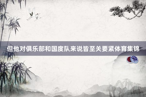 但他对俱乐部和国度队来说皆至关要紧体育集锦