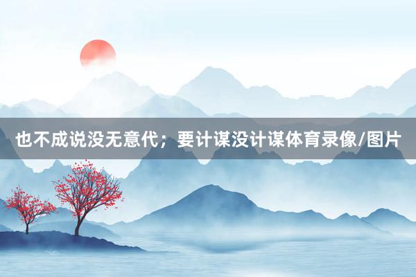 也不成说没无意代；要计谋没计谋体育录像/图片