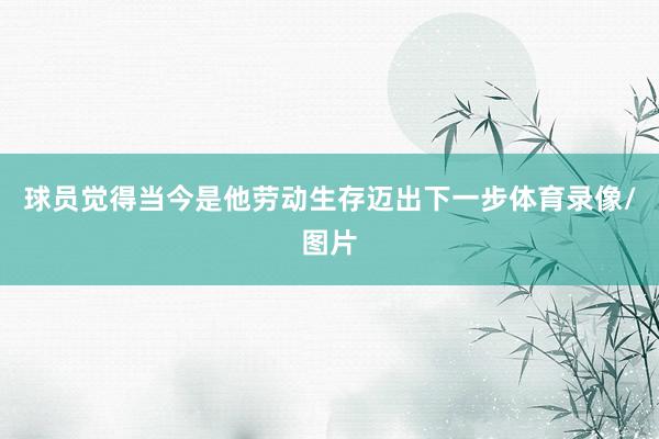 球员觉得当今是他劳动生存迈出下一步体育录像/图片