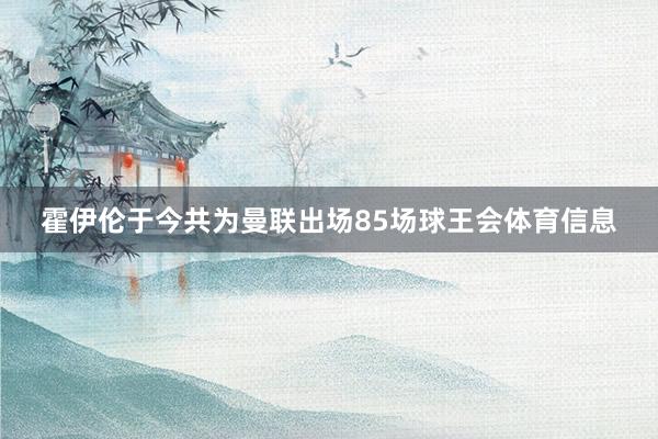 霍伊伦于今共为曼联出场85场球王会体育信息