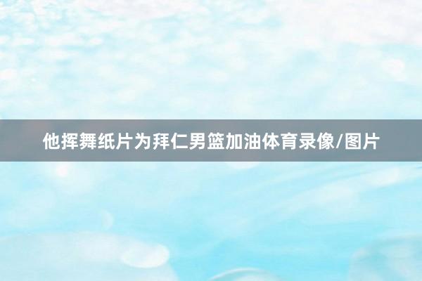 他挥舞纸片为拜仁男篮加油体育录像/图片