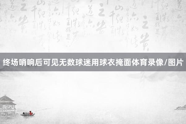 终场哨响后可见无数球迷用球衣掩面体育录像/图片