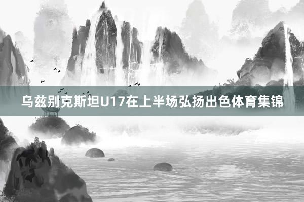 乌兹别克斯坦U17在上半场弘扬出色体育集锦