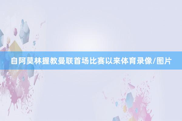 自阿莫林握教曼联首场比赛以来体育录像/图片