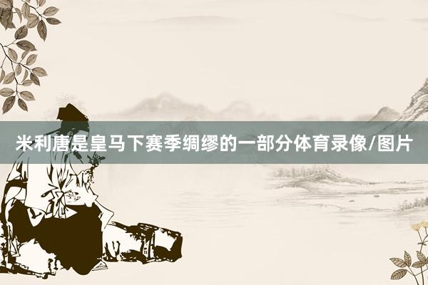 米利唐是皇马下赛季绸缪的一部分体育录像/图片