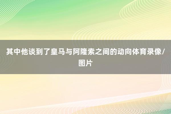其中他谈到了皇马与阿隆索之间的动向体育录像/图片