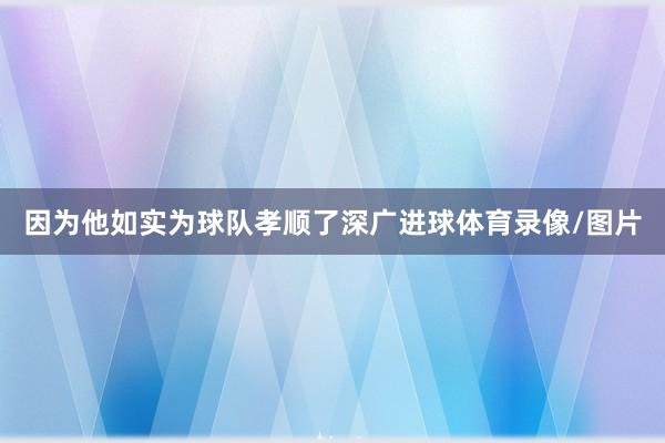 因为他如实为球队孝顺了深广进球体育录像/图片