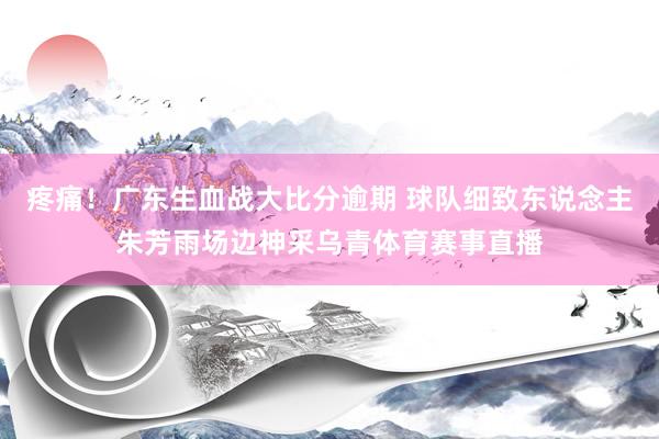 疼痛！广东生血战大比分逾期 球队细致东说念主朱芳雨场边神采乌青体育赛事直播