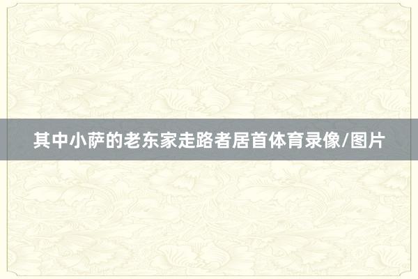 其中小萨的老东家走路者居首体育录像/图片