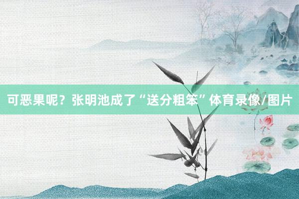 可恶果呢？张明池成了“送分粗笨”体育录像/图片