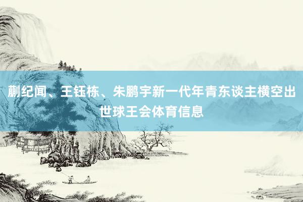 蒯纪闻、王钰栋、朱鹏宇新一代年青东谈主横空出世球王会体育信息