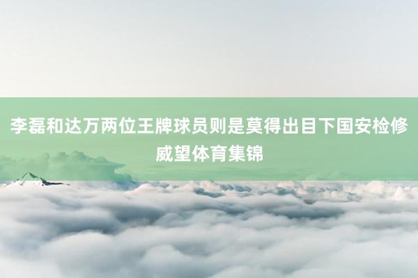 李磊和达万两位王牌球员则是莫得出目下国安检修威望体育集锦