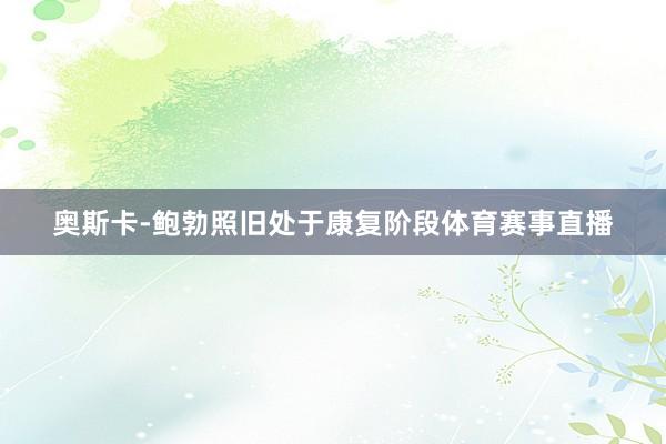 奥斯卡-鲍勃照旧处于康复阶段体育赛事直播