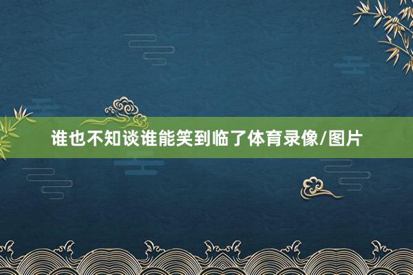 谁也不知谈谁能笑到临了体育录像/图片