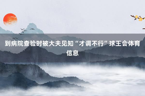 到病院查验时被大夫见知“才调不行”球王会体育信息
