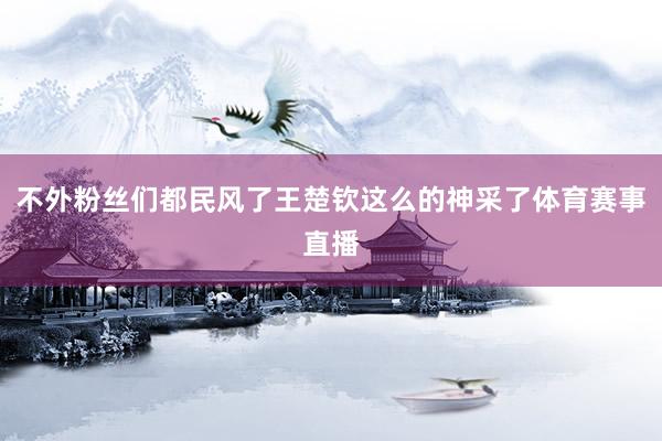 不外粉丝们都民风了王楚钦这么的神采了体育赛事直播