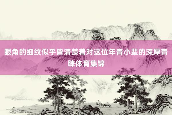 眼角的细纹似乎皆清楚着对这位年青小辈的深厚青睐体育集锦