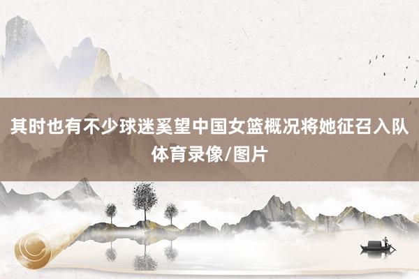其时也有不少球迷奚望中国女篮概况将她征召入队体育录像/图片