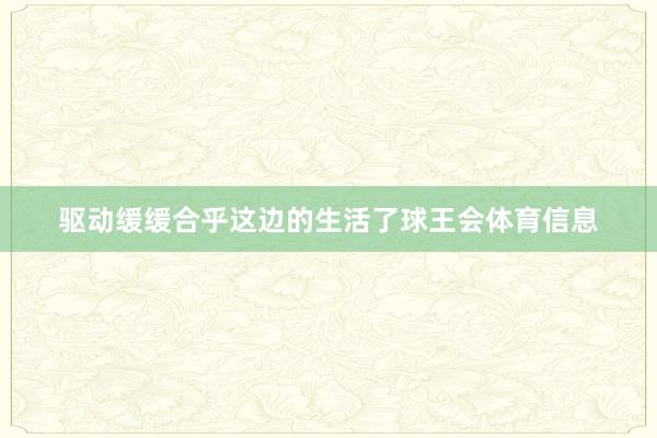 驱动缓缓合乎这边的生活了球王会体育信息