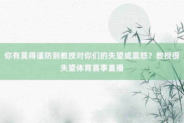 你有莫得谨防到教授对你们的失望或震怒？教授很失望体育赛事直播