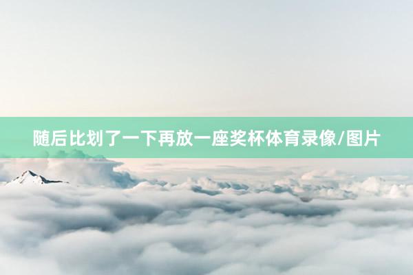 随后比划了一下再放一座奖杯体育录像/图片