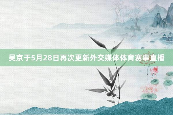 吴京于5月28日再次更新外交媒体体育赛事直播