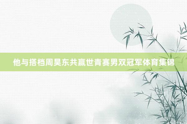 他与搭档周昊东共赢世青赛男双冠军体育集锦