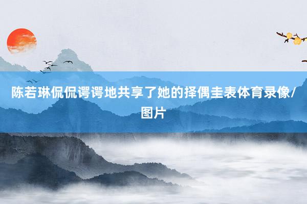 陈若琳侃侃谔谔地共享了她的择偶圭表体育录像/图片
