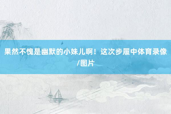 果然不愧是幽默的小妹儿啊！这次步履中体育录像/图片