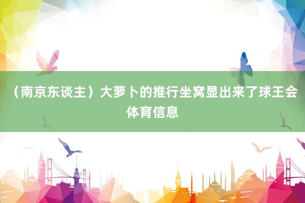 （南京东谈主）大萝卜的推行坐窝显出来了球王会体育信息