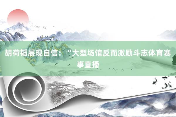 胡荷韬展现自信：“大型场馆反而激励斗志体育赛事直播