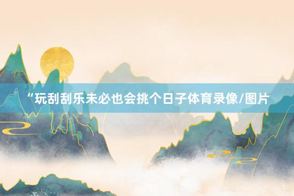 “玩刮刮乐未必也会挑个日子体育录像/图片