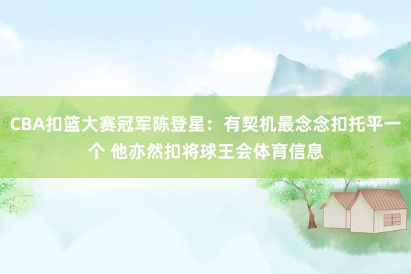 CBA扣篮大赛冠军陈登星：有契机最念念扣托平一个 他亦然扣将球王会体育信息